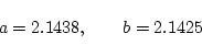 \begin{displaymath}
a=2.1438,\quad \quad b=2.1425
\end{displaymath}